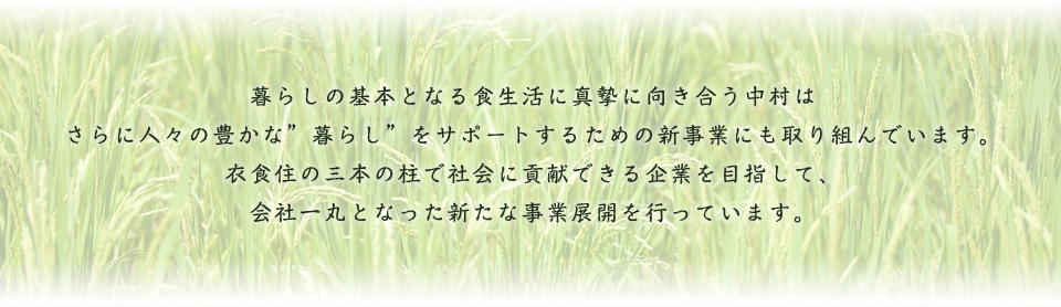 暮らしの基本となる食生活に真摯に向き合う中村はさらに人々の豊かな"暮らし"をサポートするための新事業にも取り組んでいます。衣食住の三本の柱で社会に貢献できる企業を目指して、会社一丸となった新たな事業展開を行っています。